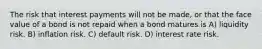 The risk that interest payments will not be made, or that the face value of a bond is not repaid when a bond matures is A) liquidity risk. B) inflation risk. C) default risk. D) interest rate risk.