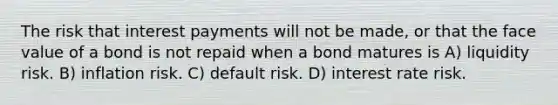 The risk that interest payments will not be made, or that the face value of a bond is not repaid when a bond matures is A) liquidity risk. B) inflation risk. C) default risk. D) interest rate risk.