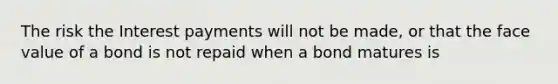 The risk the Interest payments will not be made, or that the face value of a bond is not repaid when a bond matures is