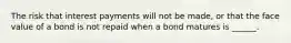 The risk that interest payments will not be made, or that the face value of a bond is not repaid when a bond matures is ______.