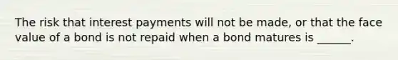 The risk that interest payments will not be made, or that the face value of a bond is not repaid when a bond matures is ______.