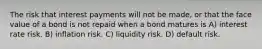 The risk that interest payments will not be made, or that the face value of a bond is not repaid when a bond matures is A) interest rate risk. B) inflation risk. C) liquidity risk. D) default risk.