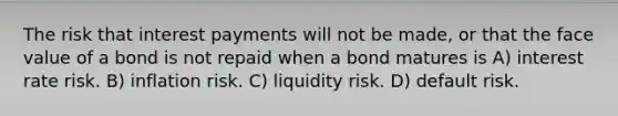 The risk that interest payments will not be made, or that the face value of a bond is not repaid when a bond matures is A) interest rate risk. B) inflation risk. C) liquidity risk. D) default risk.