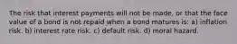 The risk that interest payments will not be made, or that the face value of a bond is not repaid when a bond matures is: a) inflation risk. b) interest rate risk. c) default risk. d) moral hazard.