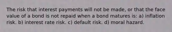 The risk that interest payments will not be made, or that the face value of a bond is not repaid when a bond matures is: a) inflation risk. b) interest rate risk. c) default risk. d) moral hazard.