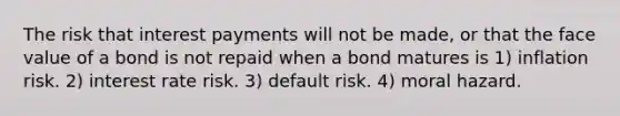 The risk that interest payments will not be made, or that the face value of a bond is not repaid when a bond matures is 1) inflation risk. 2) interest rate risk. 3) default risk. 4) moral hazard.