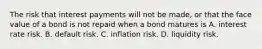 The risk that interest payments will not be​ made, or that the face value of a bond is not repaid when a bond matures is A. interest rate risk. B. default risk. C. inflation risk. D. liquidity risk.