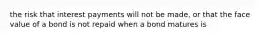 the risk that interest payments will not be made, or that the face value of a bond is not repaid when a bond matures is