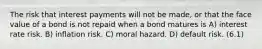 The risk that interest payments will not be made, or that the face value of a bond is not repaid when a bond matures is A) interest rate risk. B) inflation risk. C) moral hazard. D) default risk. (6.1)