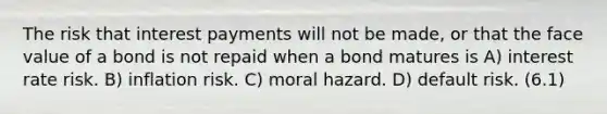 The risk that interest payments will not be made, or that the face value of a bond is not repaid when a bond matures is A) interest rate risk. B) inflation risk. C) moral hazard. D) default risk. (6.1)