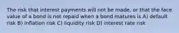 The risk that interest payments will not be made, or that the face value of a bond is not repaid when a bond matures is A) default risk B) inflation risk C) liquidity risk D) interest rate risk