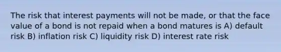 The risk that interest payments will not be made, or that the face value of a bond is not repaid when a bond matures is A) default risk B) inflation risk C) liquidity risk D) interest rate risk