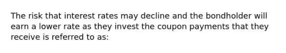 The risk that interest rates may decline and the bondholder will earn a lower rate as they invest the coupon payments that they receive is referred to as: