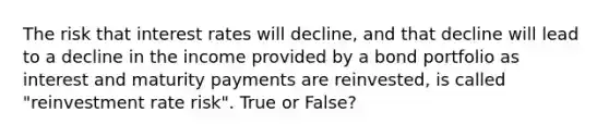 The risk that interest rates will decline, and that decline will lead to a decline in the income provided by a bond portfolio as interest and maturity payments are reinvested, is called "reinvestment rate risk". True or False?