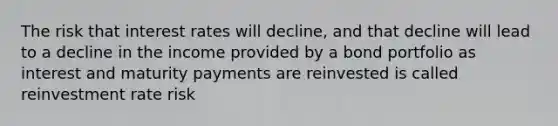 The risk that interest rates will decline, and that decline will lead to a decline in the income provided by a bond portfolio as interest and maturity payments are reinvested is called reinvestment rate risk