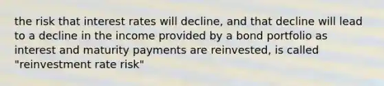 the risk that interest rates will decline, and that decline will lead to a decline in the income provided by a bond portfolio as interest and maturity payments are reinvested, is called "reinvestment rate risk"