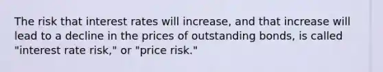 The risk that interest rates will increase, and that increase will lead to a decline in the prices of outstanding bonds, is called "interest rate risk," or "price risk."