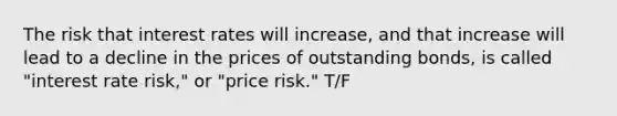 The risk that interest rates will increase, and that increase will lead to a decline in the prices of outstanding bonds, is called "interest rate risk," or "price risk." T/F