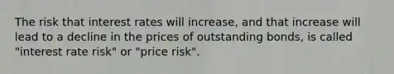 The risk that interest rates will increase, and that increase will lead to a decline in the prices of outstanding bonds, is called "interest rate risk" or "price risk".