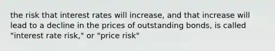 the risk that interest rates will increase, and that increase will lead to a decline in the prices of outstanding bonds, is called "interest rate risk," or "price risk"