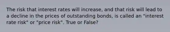 The risk that interest rates will increase, and that risk will lead to a decline in the prices of outstanding bonds, is called an "interest rate risk" or "price risk". True or False?