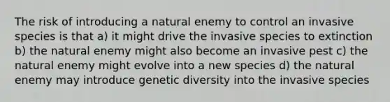 The risk of introducing a natural enemy to control an invasive species is that a) it might drive the invasive species to extinction b) the natural enemy might also become an invasive pest c) the natural enemy might evolve into a new species d) the natural enemy may introduce genetic diversity into the invasive species