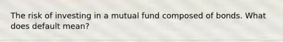 The risk of investing in a mutual fund composed of bonds. What does default mean?