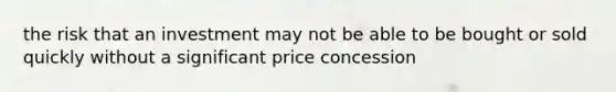 the risk that an investment may not be able to be bought or sold quickly without a significant price concession