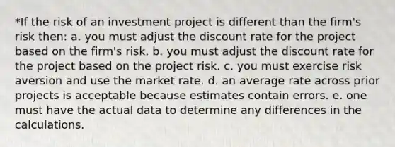 *If the risk of an investment project is different than the firm's risk then: a. you must adjust the discount rate for the project based on the firm's risk. b. you must adjust the discount rate for the project based on the project risk. c. you must exercise risk aversion and use the market rate. d. an average rate across prior projects is acceptable because estimates contain errors. e. one must have the actual data to determine any differences in the calculations.