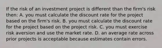 If the risk of an investment project is different than the firm's risk then: A. you must calculate the discount rate for the project based on the firm's risk. B. you must calculate the discount rate for the project based on the project risk. C. you must exercise risk aversion and use the market rate. D. an average rate across prior projects is acceptable because estimates contain errors.