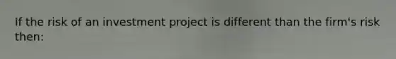 If the risk of an investment project is different than the firm's risk then: