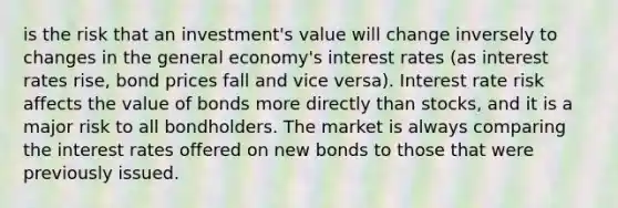 is the risk that an investment's value will change inversely to changes in the general economy's interest rates (as interest rates rise, bond prices fall and vice versa). Interest rate risk affects the value of bonds more directly than stocks, and it is a major risk to all bondholders. The market is always comparing the interest rates offered on new bonds to those that were previously issued.