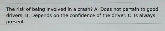 The risk of being involved in a crash? A. Does not pertain to good drivers. B. Depends on the confidence of the driver. C. Is always present.