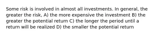 Some risk is involved in almost all investments. In general, the greater the risk, A) the more expensive the investment B) the greater the potential return C) the longer the period until a return will be realized D) the smaller the potential return