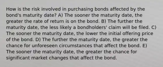 How is the risk involved in purchasing bonds affected by the bond's maturity date? A) The sooner the maturity date, the greater the rate of return is on the bond. B) The further the maturity date, the less likely a bondholders' claim will be filed. C) The sooner the maturity date, the lower the initial offering price of the bond. D) The further the maturity date, the greater the chance for unforeseen circumstances that affect the bond. E) The sooner the maturity date, the greater the chance for significant market changes that affect the bond.