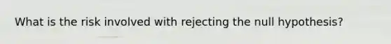 What is the risk involved with rejecting the null hypothesis?