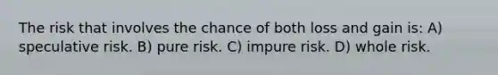 The risk that involves the chance of both loss and gain is: A) speculative risk. B) pure risk. C) impure risk. D) whole risk.