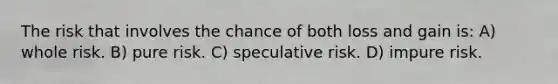 The risk that involves the chance of both loss and gain is: A) whole risk. B) pure risk. C) speculative risk. D) impure risk.