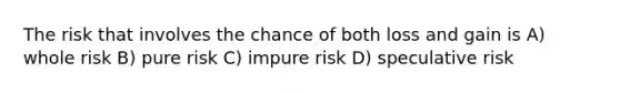 The risk that involves the chance of both loss and gain is A) whole risk B) pure risk C) impure risk D) speculative risk