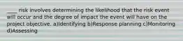 ____ risk involves determining the likelihood that the risk event will occur and the degree of impact the event will have on the project objective. a)Identifying b)Response planning c)Monitoring d)Assessing