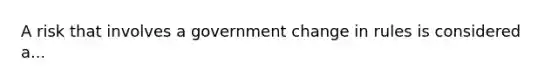 A risk that involves a government change in rules is considered a...