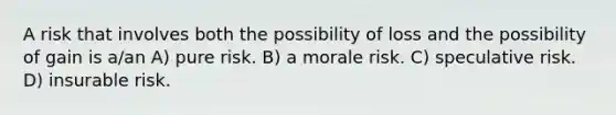 A risk that involves both the possibility of loss and the possibility of gain is a/an A) pure risk. B) a morale risk. C) speculative risk. D) insurable risk.