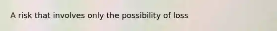 A risk that involves only the possibility of loss