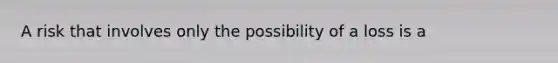 A risk that involves only the possibility of a loss is a