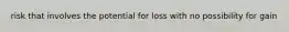 risk that involves the potential for loss with no possibility for gain