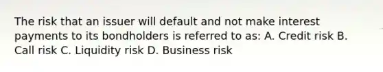 The risk that an issuer will default and not make interest payments to its bondholders is referred to as: A. Credit risk B. Call risk C. Liquidity risk D. Business risk