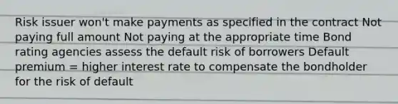 Risk issuer won't make payments as specified in the contract Not paying full amount Not paying at the appropriate time Bond rating agencies assess the default risk of borrowers Default premium = higher interest rate to compensate the bondholder for the risk of default