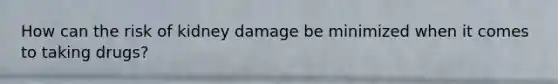 How can the risk of kidney damage be minimized when it comes to taking drugs?