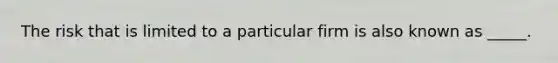 The risk that is limited to a particular firm is also known as _____.
