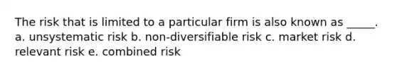 The risk that is limited to a particular firm is also known as _____. a. unsystematic risk b. non-diversifiable risk c. market risk d. relevant risk e. combined risk